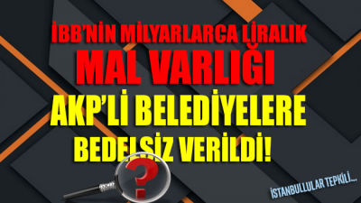 İBB’nin milyarlarca liralık mal varlığı AKP’li belediyelere bedelsiz olarak verildi!